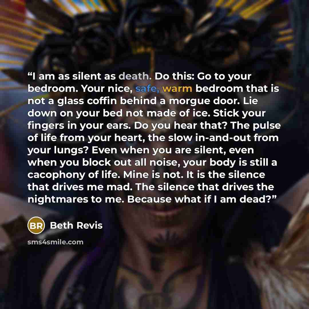 “I am as silent as death. Do this: Go to your bedroom. Your nice, safe, warm bedroom that is not a glass coffin behind a morgue door. Lie down on your bed not made of ice. Stick your fingers in your ears. Do you hear that? The pulse of life from your heart, the slow in-and-out from your lungs? Even…” quote by Beth Revis