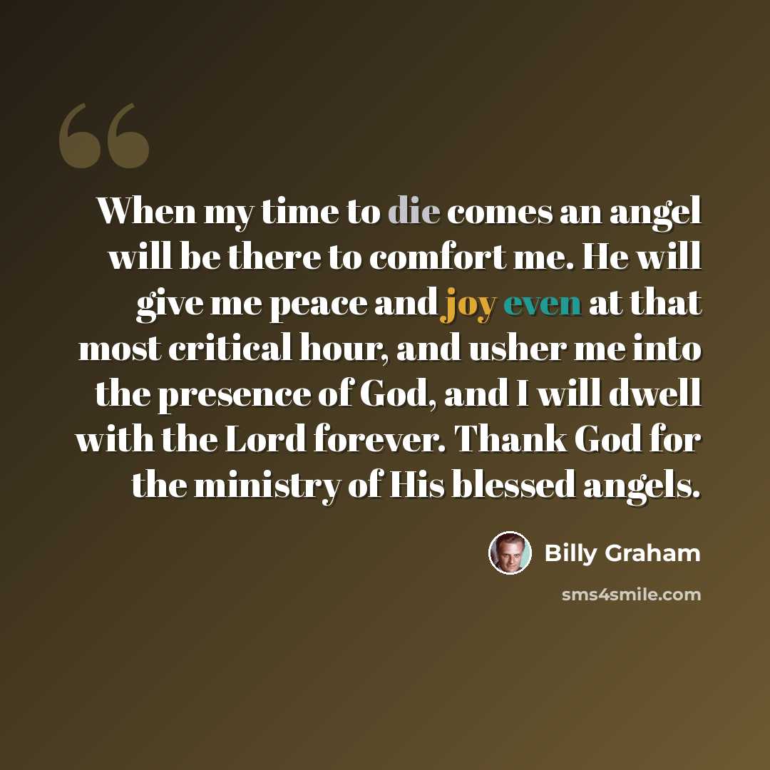“When my time to die comes an angel will be there to comfort me. He will give me peace and joy even at that most critical hour, and usher me into the presence of God, and I will dwell with the Lord forever. Thank God for the ministry of His blessed angels.” quote by Billy Graham