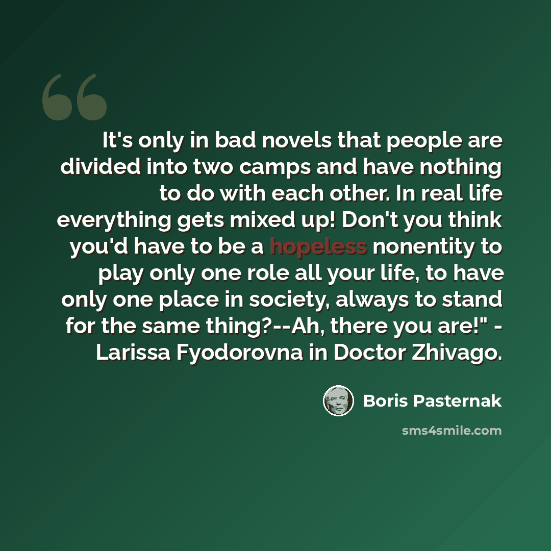 “It's only in bad novels that people are divided into two camps and have nothing to do with each other. In real life everything gets mixed up! Don't you think you'd have to be a hopeless nonentity to play only one role all your life, to have only one place in society, always to stand for the same…” quote by Boris Pasternak