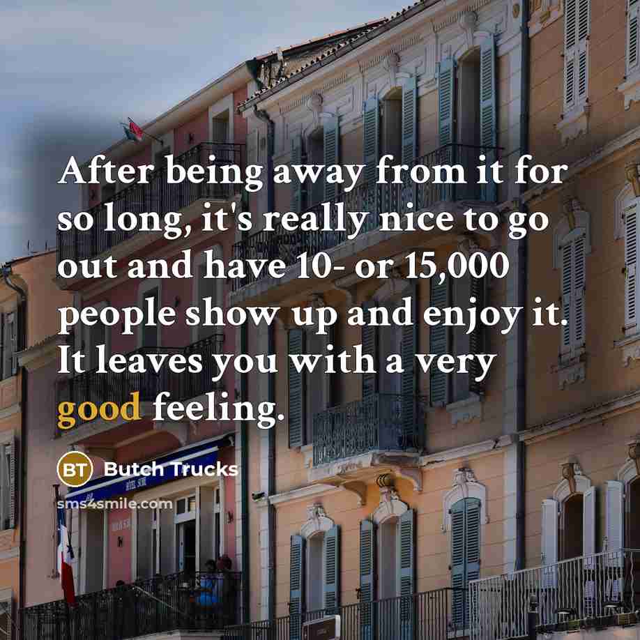 “After being away from it for so long, it's really nice to go out and have 10- or 15,000 people show up and enjoy it. It leaves you with a very good feeling.” quote by Butch Trucks