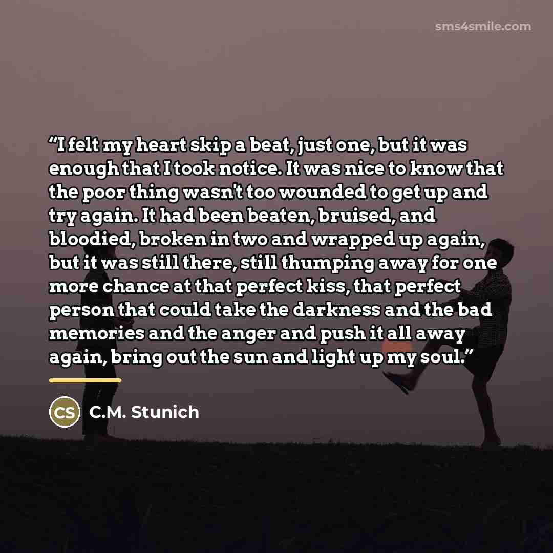 “I felt my heart skip a beat, just one, but it was enough that I took notice. It was nice to know that the poor thing wasn't too wounded to get up and try again. It had been beaten, bruised, and bloodied, broken in two and wrapped up again, but it was still there, still thumping away for one more…” quote by C.M. Stunich