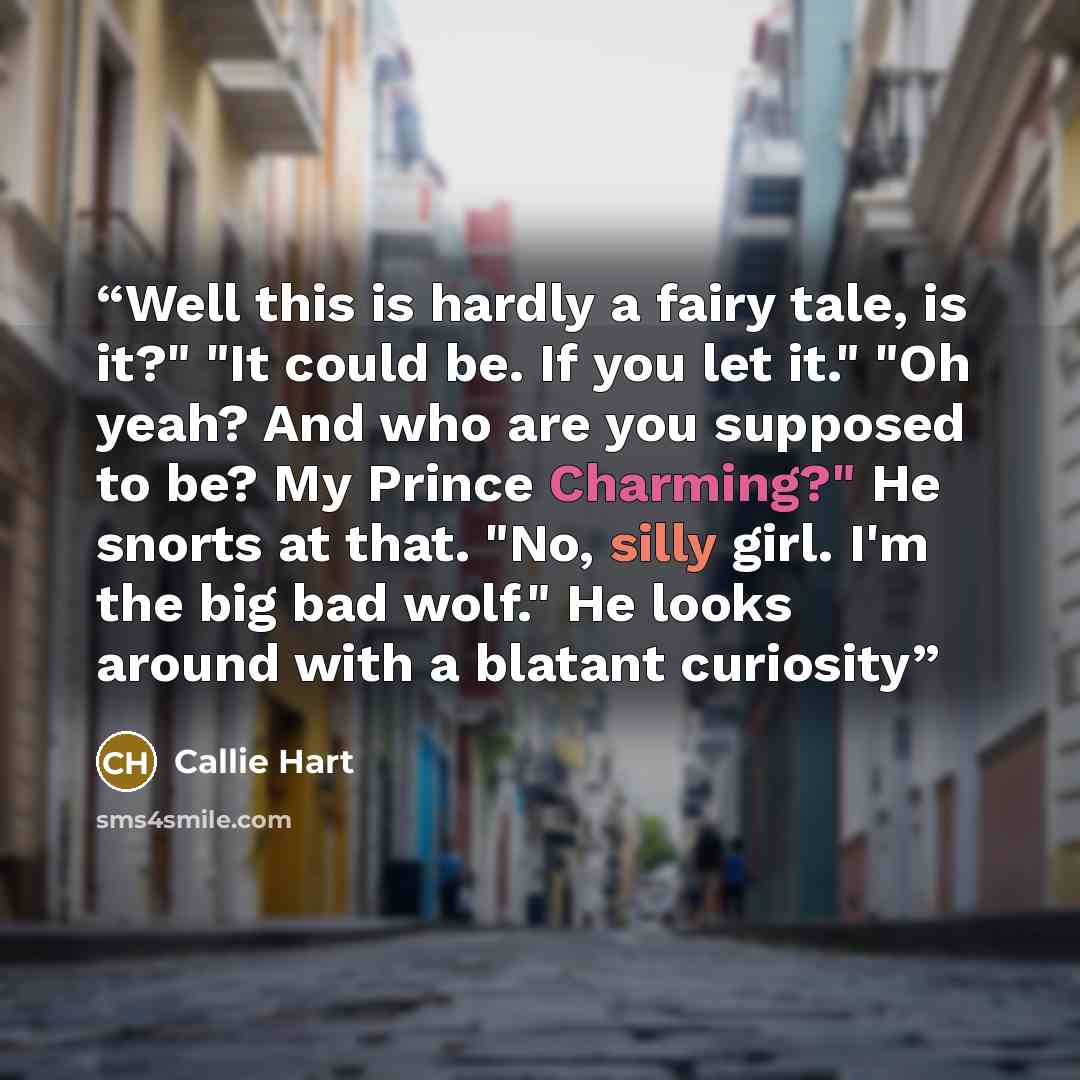 “Well this is hardly a fairy tale, is it?" "It could be. If you let it." "Oh yeah? And who are you supposed to be? My Prince Charming?" He snorts at that. "No, silly girl. I'm the big bad wolf." He looks around with a blatant curiosity” quote by Callie Hart