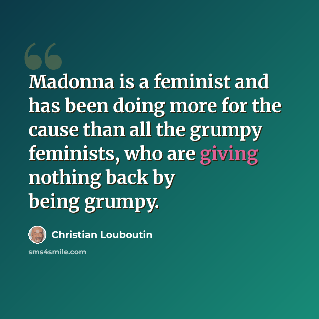 “Madonna is a feminist and has been doing more for the cause than all the grumpy feminists, who are giving nothing back by being grumpy.” quote by Christian Louboutin