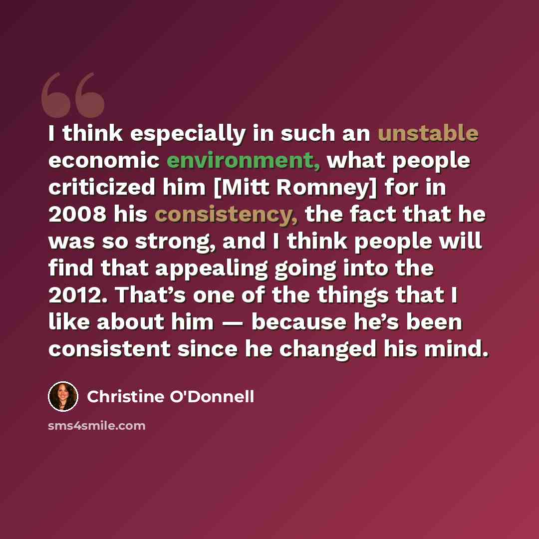 “I think especially in such an unstable economic environment, what people criticized him [Mitt Romney] for in 2008 his consistency, the fact that he was so strong, and I think people will find that appealing going into the 2012. That’s one of the things that I like about him — because he’s been…” quote by Christine O'Donnell