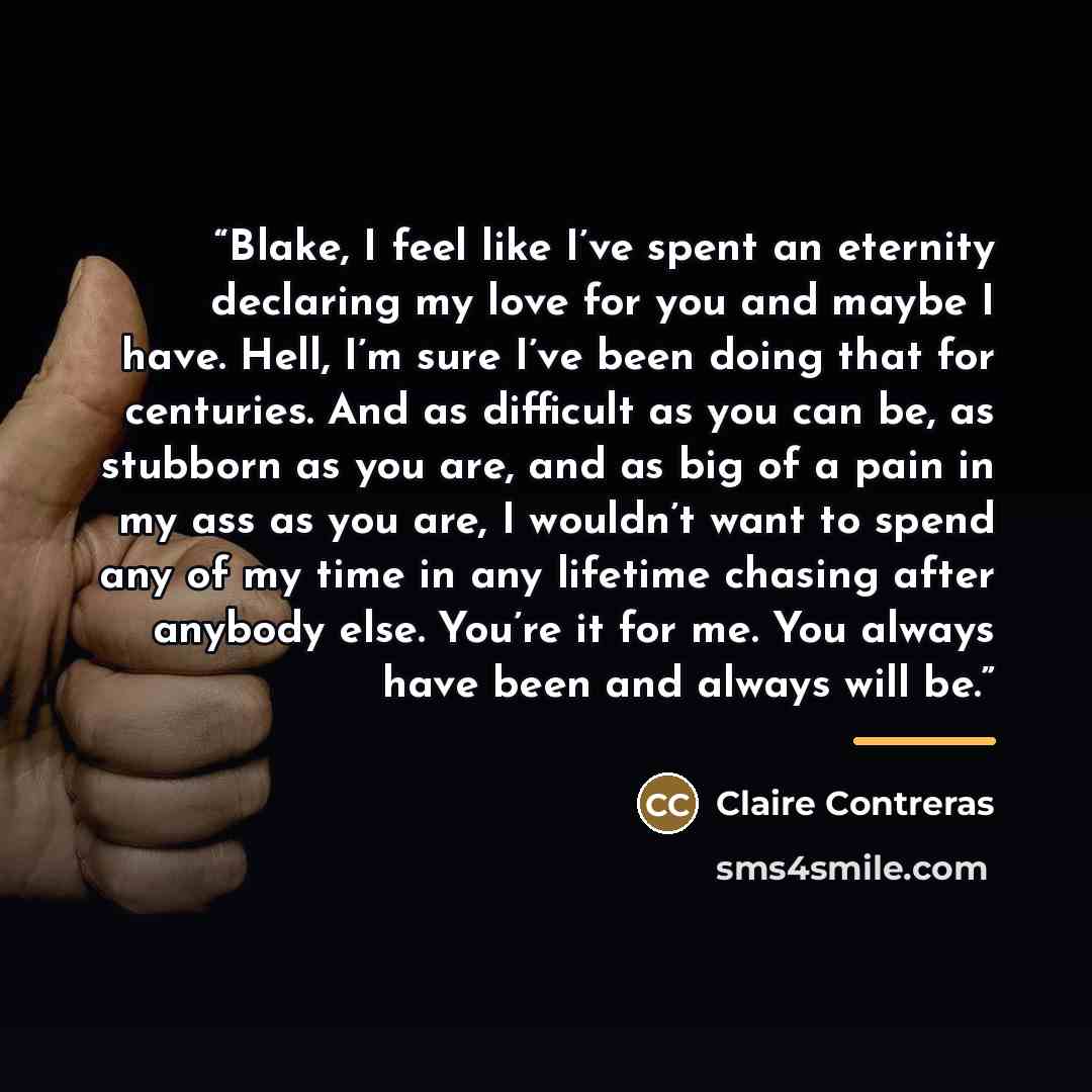 “Blake, I feel like I’ve spent an eternity declaring my love for you and maybe I have. Hell, I’m sure I’ve been doing that for centuries. And as difficult as you can be, as stubborn as you are, and as big of a pain in my ass as you are, I wouldn’t want to spend any of my time in any lifetime…” quote by Claire Contreras