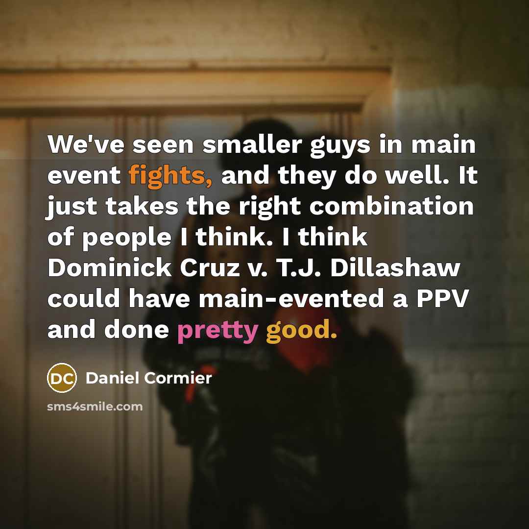 “We've seen smaller guys in main event fights, and they do well. It just takes the right combination of people I think. I think Dominick Cruz v. T.J. Dillashaw could have main-evented a PPV and done pretty good.” quote by Daniel Cormier