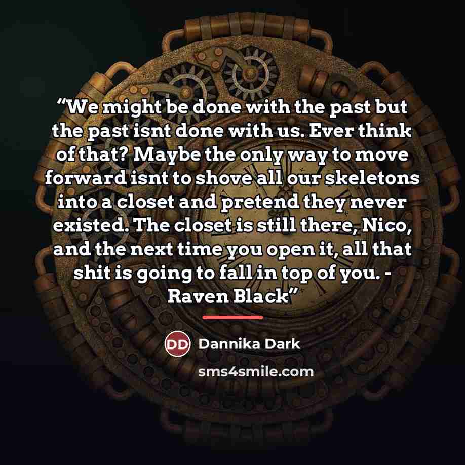 “We might be done with the past but the past isnt done with us. Ever think of that? Maybe the only way to move forward isnt to shove all our skeletons into a closet and pretend they never existed. The closet is still there, Nico, and the next time you open it, all that shit is going to fall in top…” quote by Dannika Dark