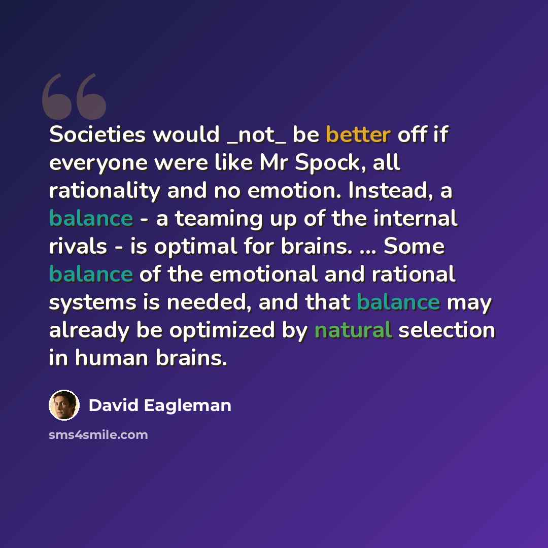 “Societies would _not_ be better off if everyone were like Mr Spock, all rationality and no emotion. Instead, a balance - a teaming up of the internal rivals - is optimal for brains. ... Some balance of the emotional and rational systems is needed, and that balance may already be optimized by…” quote by David Eagleman