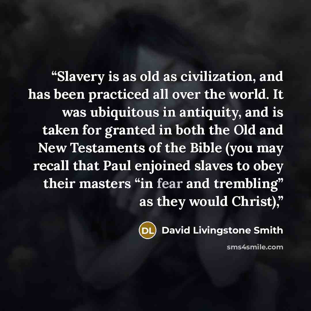 “Slavery is as old as civilization, and has been practiced all over the world. It was ubiquitous in antiquity, and is taken for granted in both the Old and New Testaments of the Bible (you may recall that Paul enjoined slaves to obey their masters “in fear and trembling” as they would Christ),” quote by David Livingstone Smith