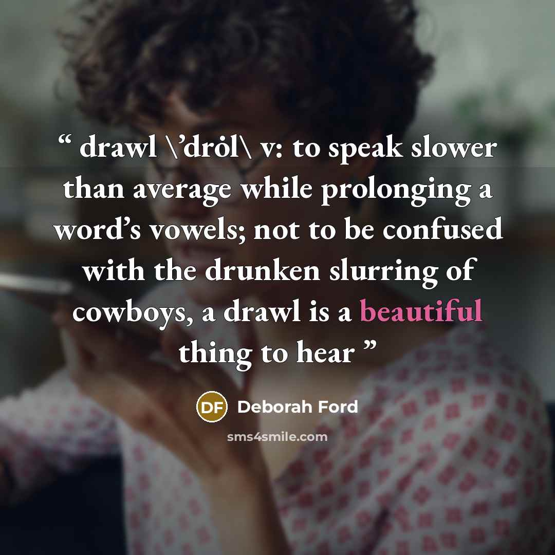 “drawl \’drȯl\ v: to speak slower than average while prolonging a word’s vowels; not to be confused with the drunken slurring of cowboys, a drawl is a beautiful thing to hear” quote by Deborah Ford