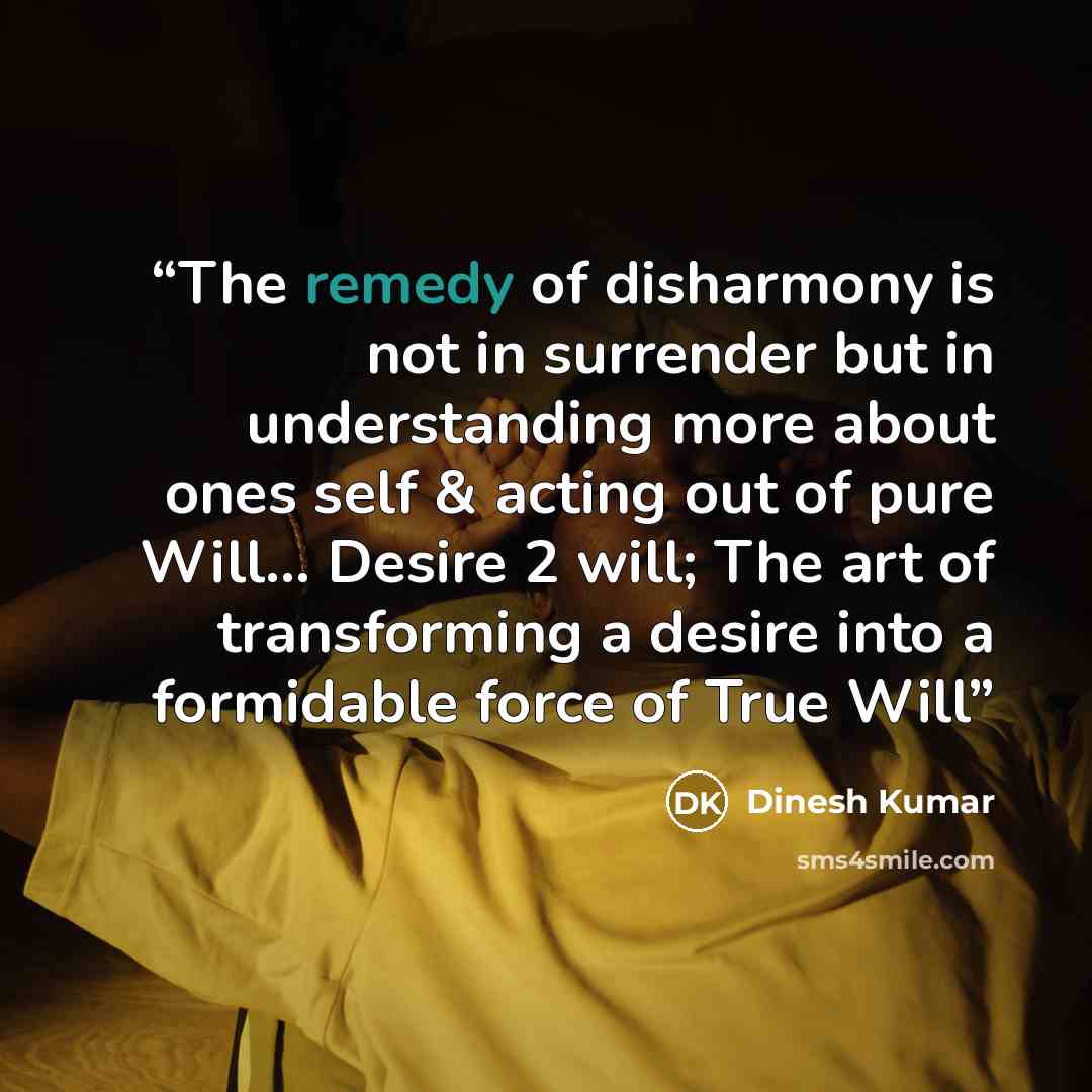 “The remedy of disharmony is not in surrender but in understanding more about ones self & acting out of pure Will... Desire 2 will; The art of transforming a desire into a formidable force of True Will” quote by Dinesh Kumar
