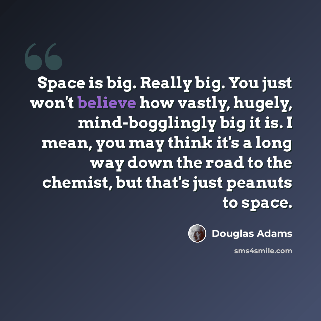 “Space is big. Really big. You just won't believe how vastly, hugely, mind-bogglingly big it is. I mean, you may think it's a long way down the road to the chemist, but that's just peanuts to space.” quote by Douglas Adams