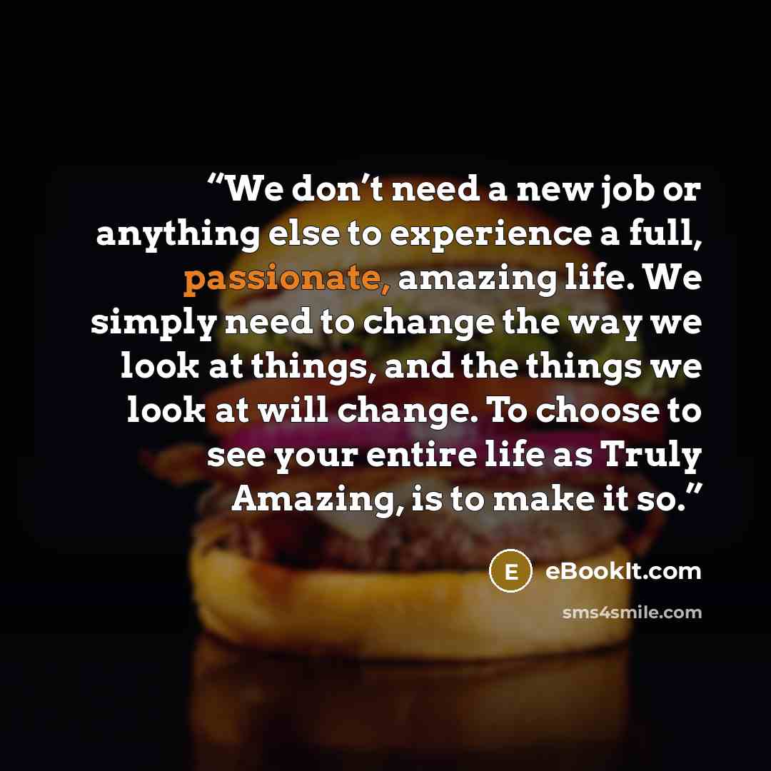 “We don’t need a new job or anything else to experience a full, passionate, amazing life. We simply need to change the way we look at things, and the things we look at will change. To choose to see your entire life as Truly Amazing, is to make it so.” quote by eBookIt.com