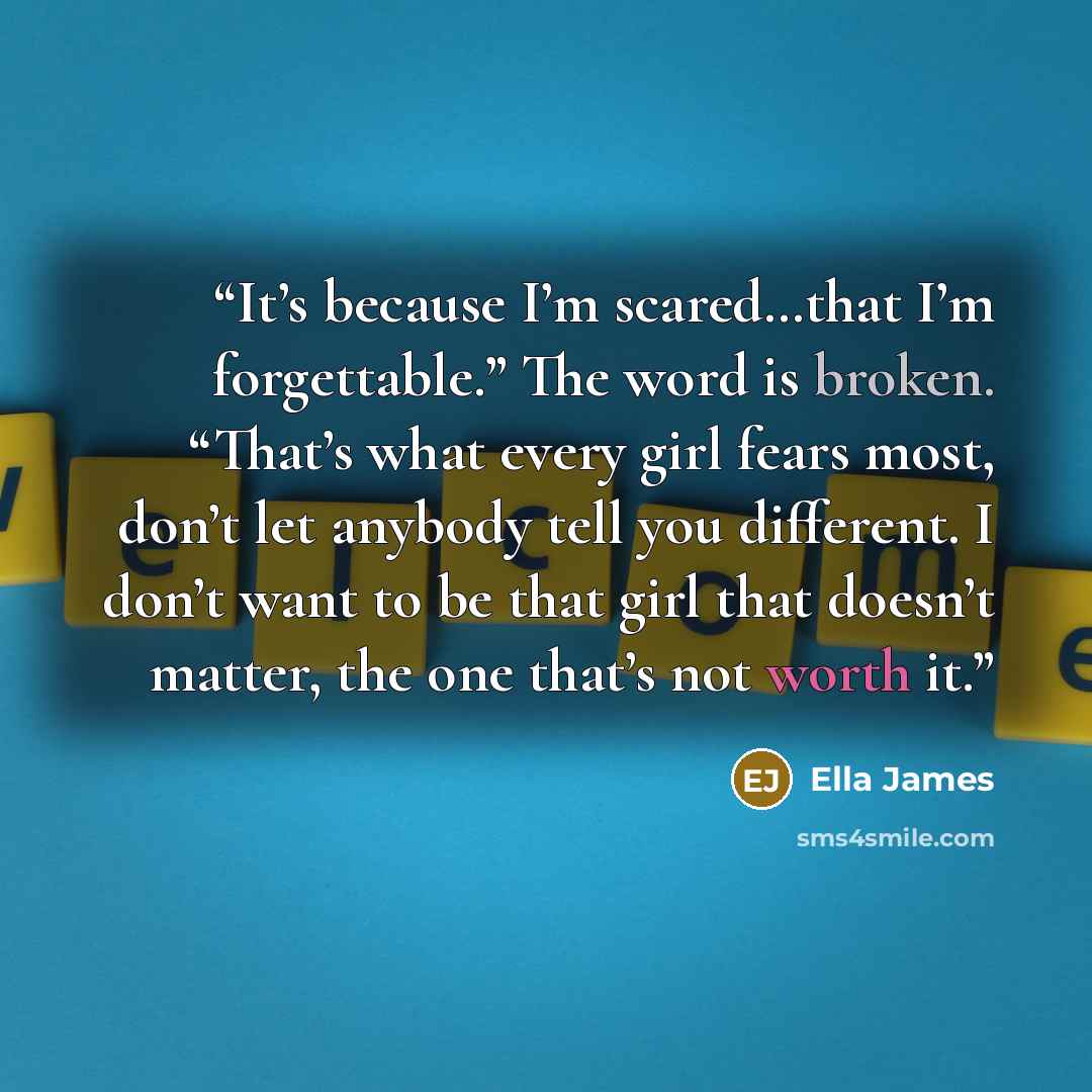 “It’s because I’m scared…that I’m forgettable.” The word is broken. “That’s what every girl fears most, don’t let anybody tell you different. I don’t want to be that girl that doesn’t matter, the one that’s not worth it.” quote by Ella James