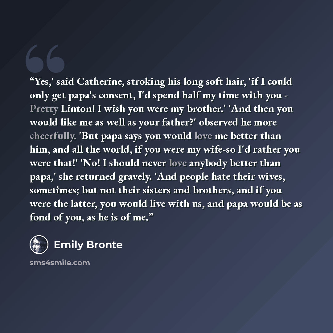 “Yes,' said Catherine, stroking his long soft hair, 'if I could only get papa's consent, I'd spend half my time with you - Pretty Linton! I wish you were my brother.' 'And then you would like me as well as your father?' observed he more cheerfully. 'But papa says you would love me better than him…” quote by Emily Brontë