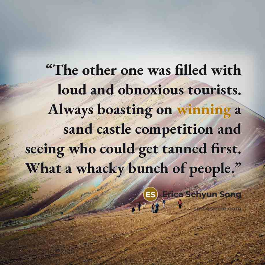 “The other one was filled with loud and obnoxious tourists. Always boasting on winning a sand castle competition and seeing who could get tanned first. What a whacky bunch of people.” quote by Erica Sehyun Song