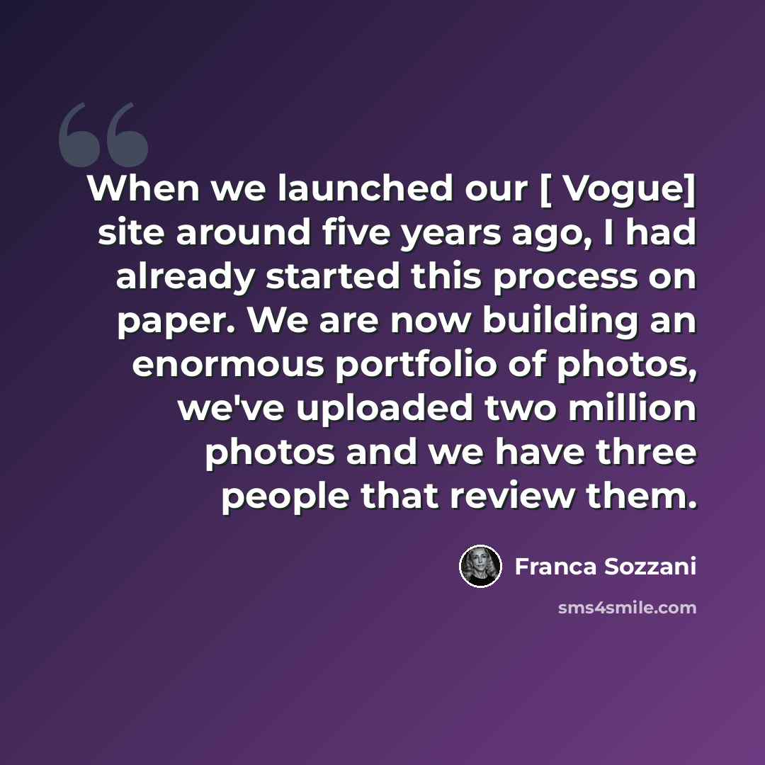 “When we launched our [ Vogue] site around five years ago, I had already started this process on paper. We are now building an enormous portfolio of photos, we've uploaded two million photos and we have three people that review them.” quote by Franca Sozzani