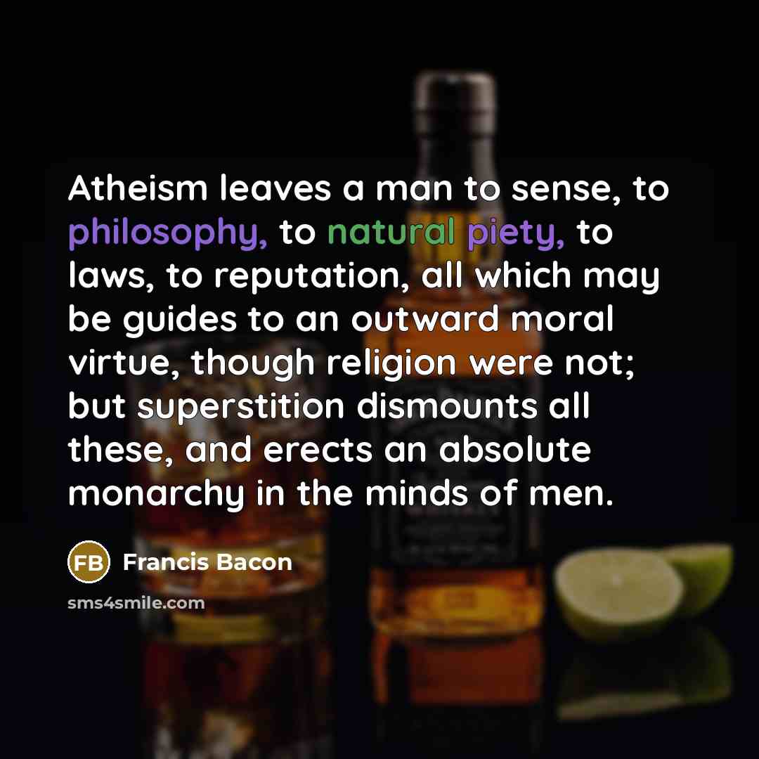 “Atheism leaves a man to sense, to philosophy, to natural piety, to laws, to reputation, all which may be guides to an outward moral virtue, though religion were not; but superstition dismounts all these, and erects an absolute monarchy in the minds of men.” quote by Francis Bacon