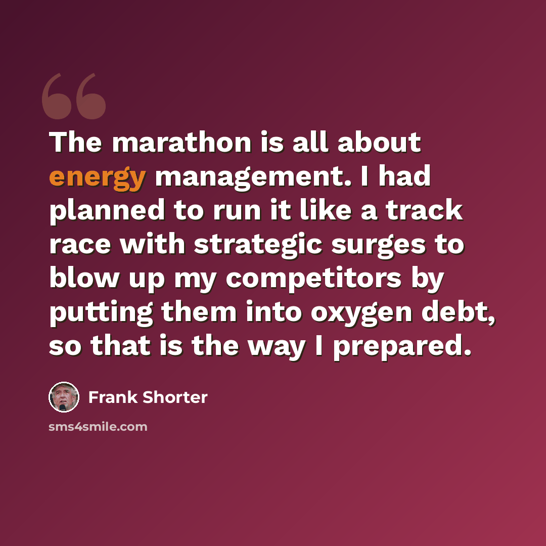 “The marathon is all about energy management. I had planned to run it like a track race with strategic surges to blow up my competitors by putting them into oxygen debt, so that is the way I prepared.” quote by Frank Shorter