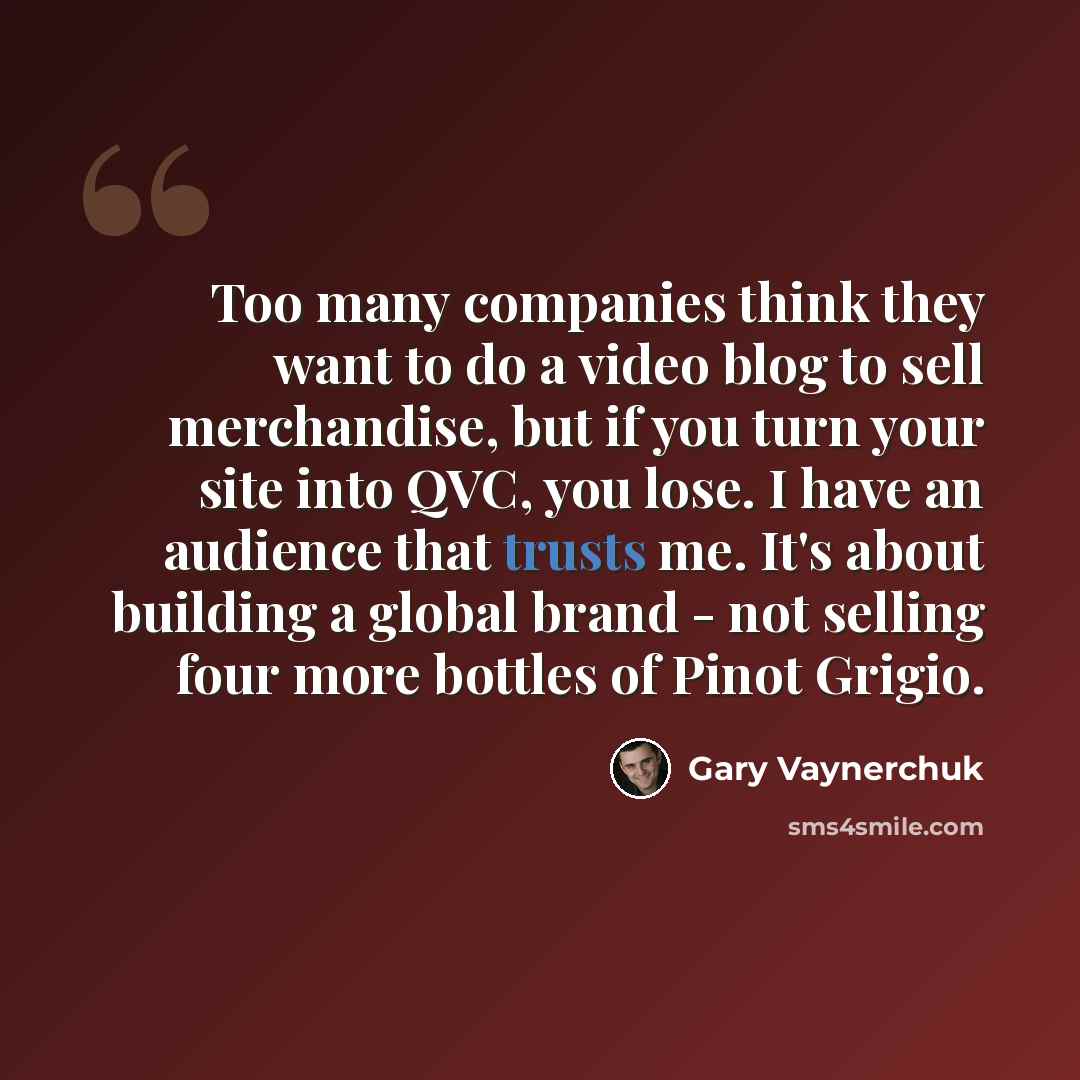 “Too many companies think they want to do a video blog to sell merchandise, but if you turn your site into QVC, you lose. I have an audience that trusts me. It's about building a global brand - not selling four more bottles of Pinot Grigio.” quote by Gary Vaynerchuk