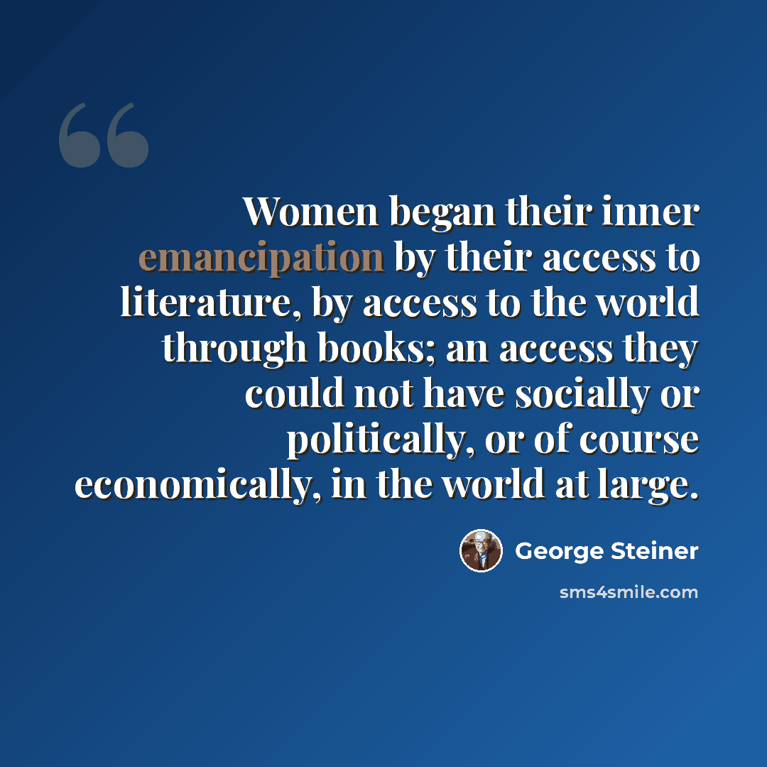 “Women began their inner emancipation by their access to literature, by access to the world through books; an access they could not have socially or politically, or of course economically, in the world at large.” quote by George Steiner