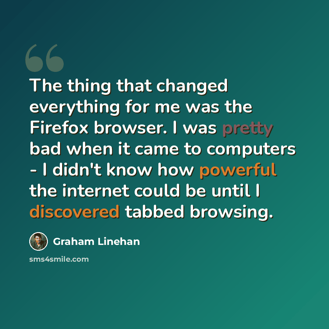 “The thing that changed everything for me was the Firefox browser. I was pretty bad when it came to computers - I didn't know how powerful the internet could be until I discovered tabbed browsing.” quote by Graham Linehan