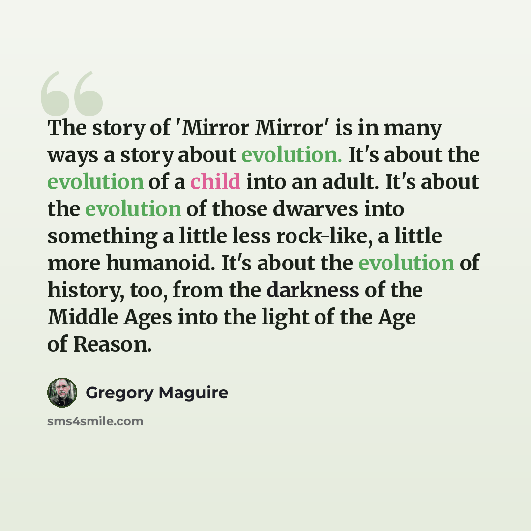 “The story of 'Mirror Mirror' is in many ways a story about evolution. It's about the evolution of a child into an adult. It's about the evolution of those dwarves into something a little less rock-like, a little more humanoid. It's about the evolution of history, too, from the darkness of the…” quote by Gregory Maguire