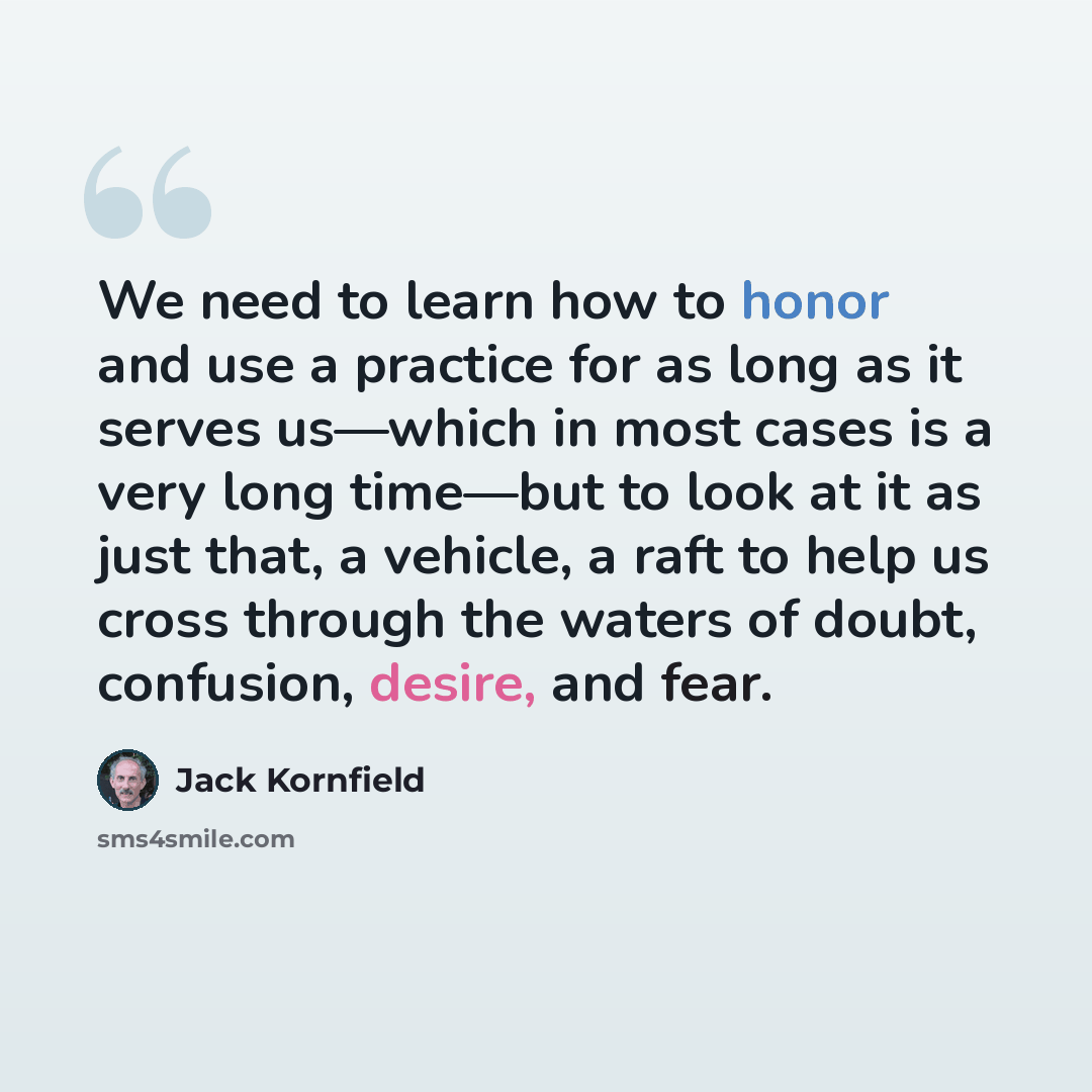 “We need to learn how to honor and use a practice for as long as it serves us—which in most cases is a very long time—but to look at it as just that, a vehicle, a raft to help us cross through the waters of doubt, confusion, desire, and fear.” quote by Jack Kornfield