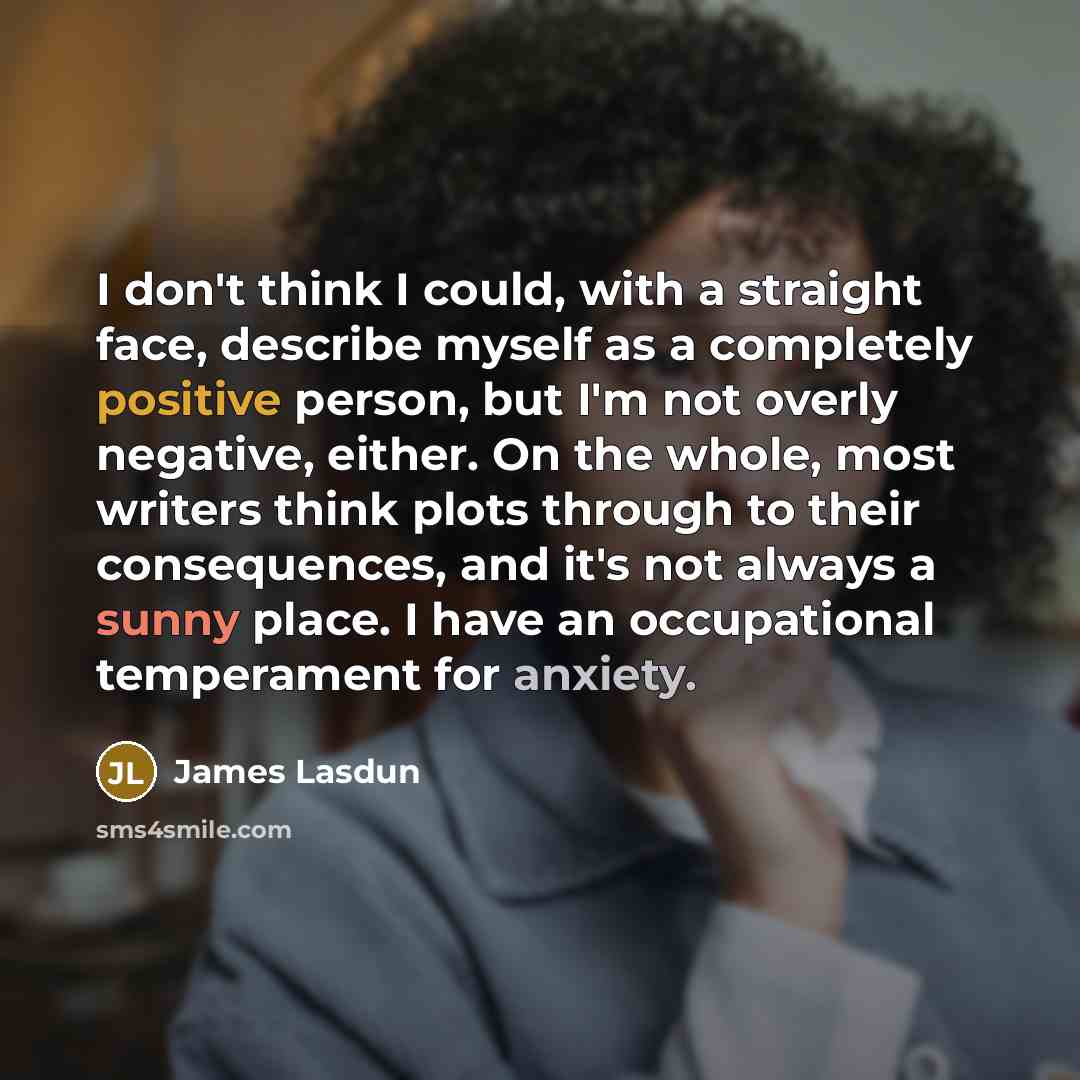 “I don't think I could, with a straight face, describe myself as a completely positive person, but I'm not overly negative, either. On the whole, most writers think plots through to their consequences, and it's not always a sunny place. I have an occupational temperament for anxiety.” quote by James Lasdun