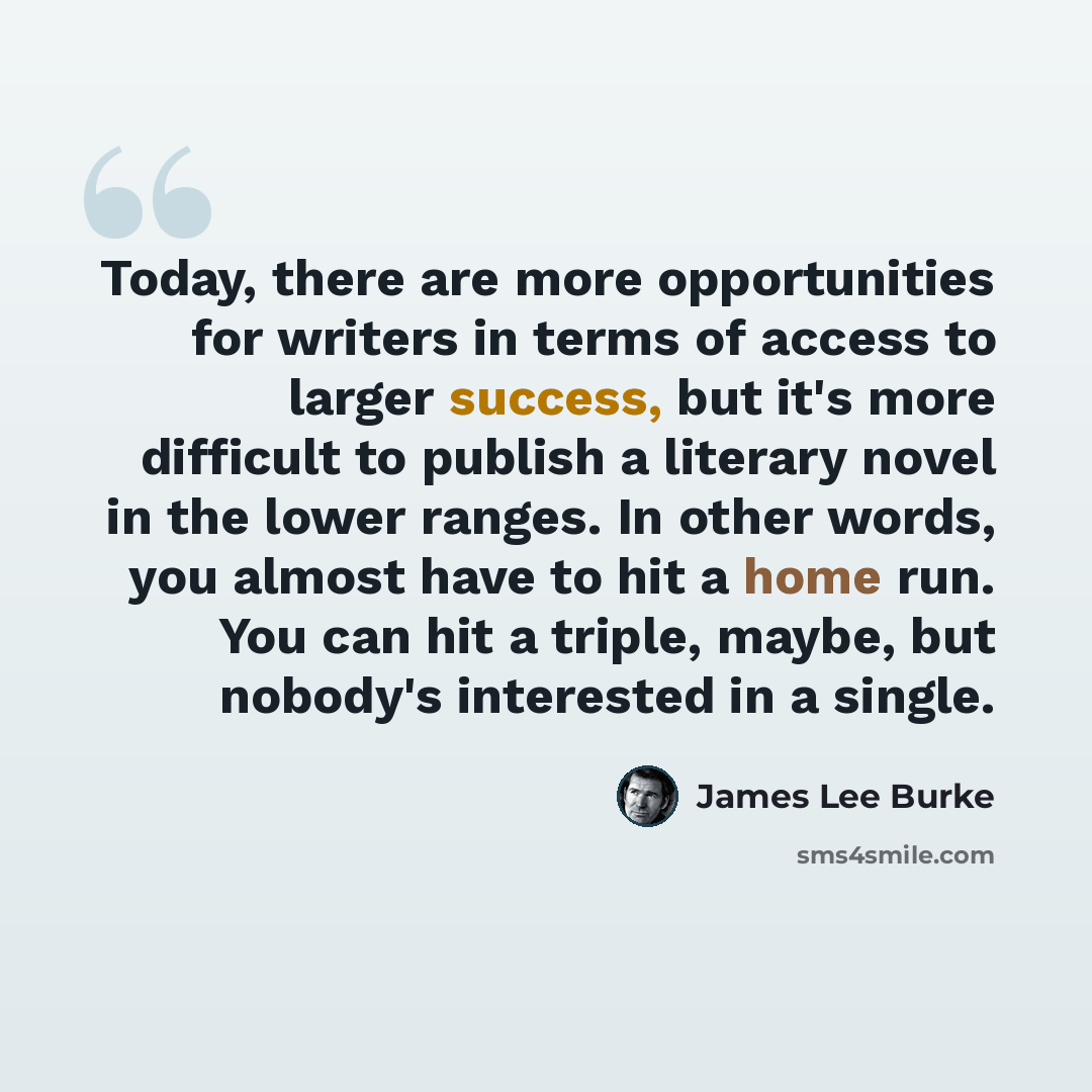 “Today, there are more opportunities for writers in terms of access to larger success, but it's more difficult to publish a literary novel in the lower ranges. In other words, you almost have to hit a home run. You can hit a triple, maybe, but nobody's interested in a single.” quote by James Lee Burke