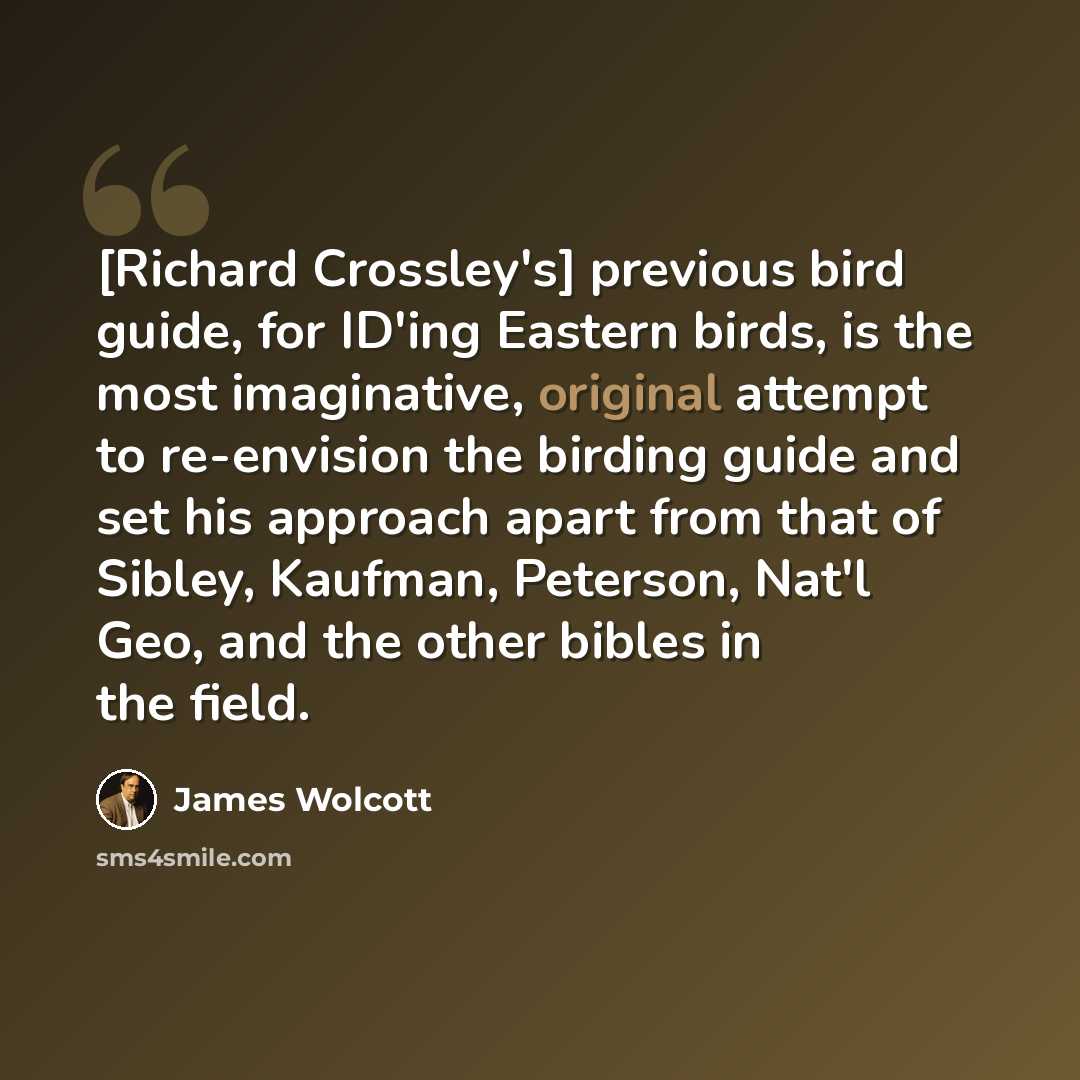 “[Richard Crossley's] previous bird guide, for ID'ing Eastern birds, is the most imaginative, original attempt to re-envision the birding guide and set his approach apart from that of Sibley, Kaufman, Peterson, Nat'l Geo, and the other bibles in the field.” quote by James Wolcott