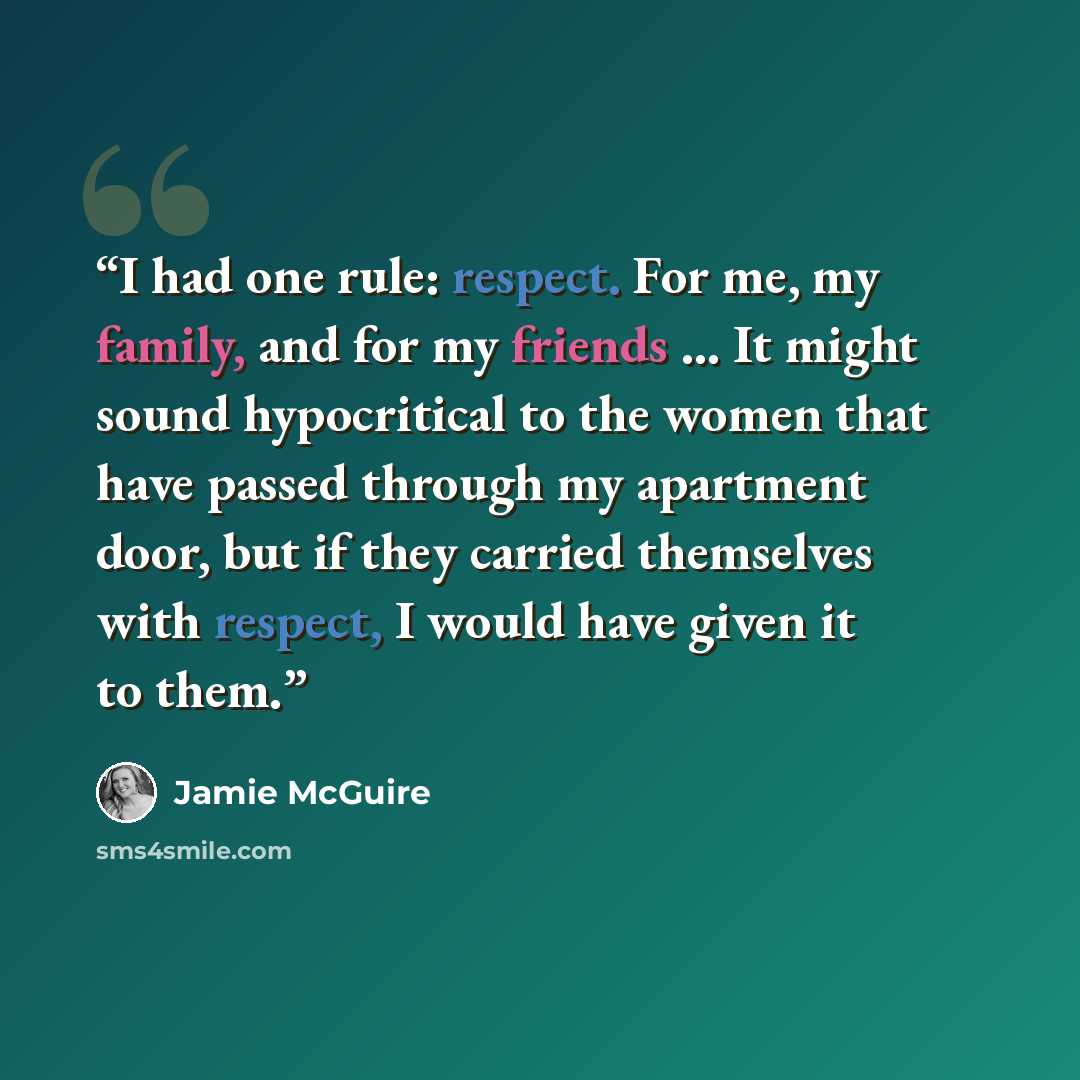 “I had one rule: respect. For me, my family, and for my friends … It might sound hypocritical to the women that have passed through my apartment door, but if they carried themselves with respect, I would have given it to them.” quote by Jamie McGuire
