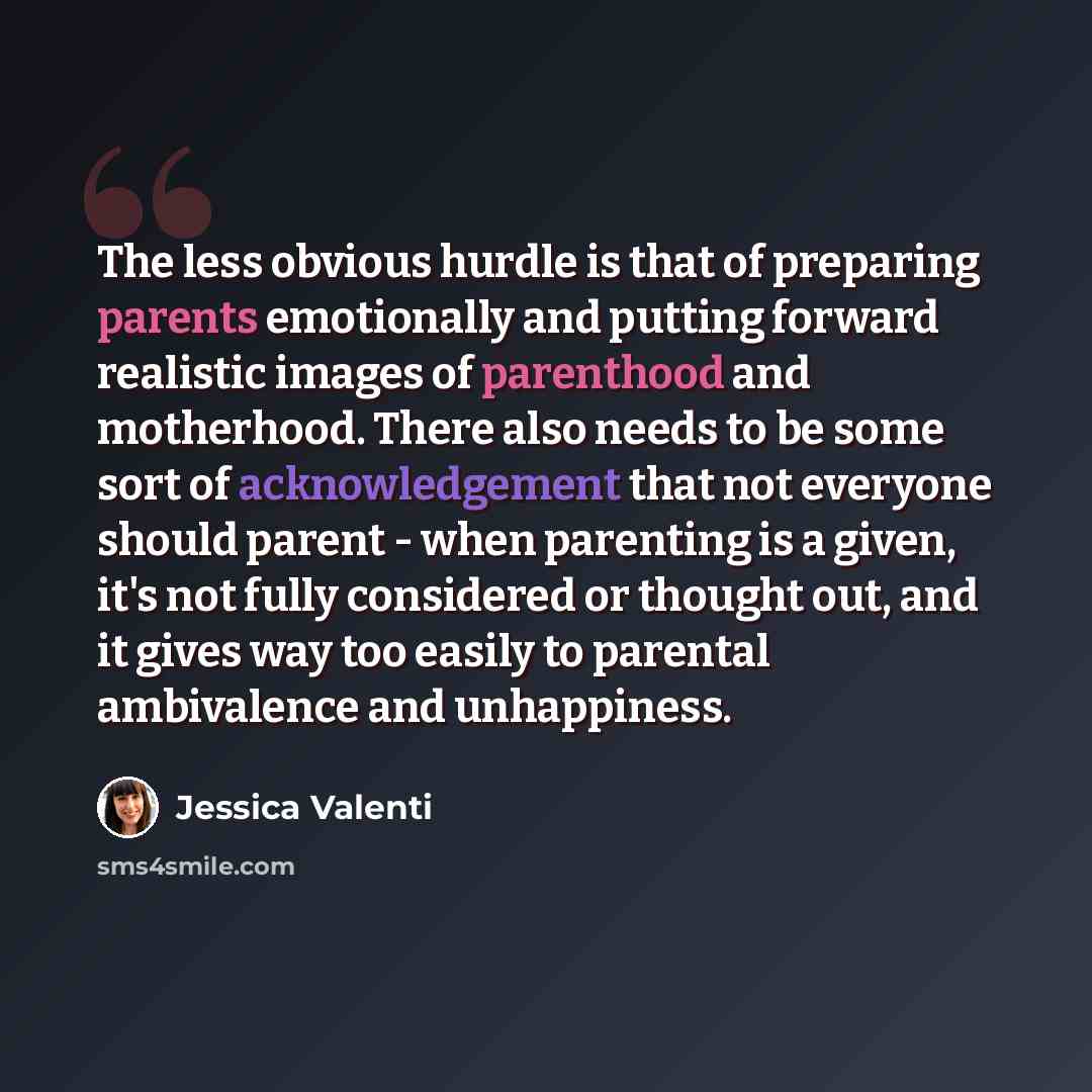 “The less obvious hurdle is that of preparing parents emotionally and putting forward realistic images of parenthood and motherhood. There also needs to be some sort of acknowledgement that not everyone should parent - when parenting is a given, it's not fully considered or thought out, and it…” quote by Jessica Valenti
