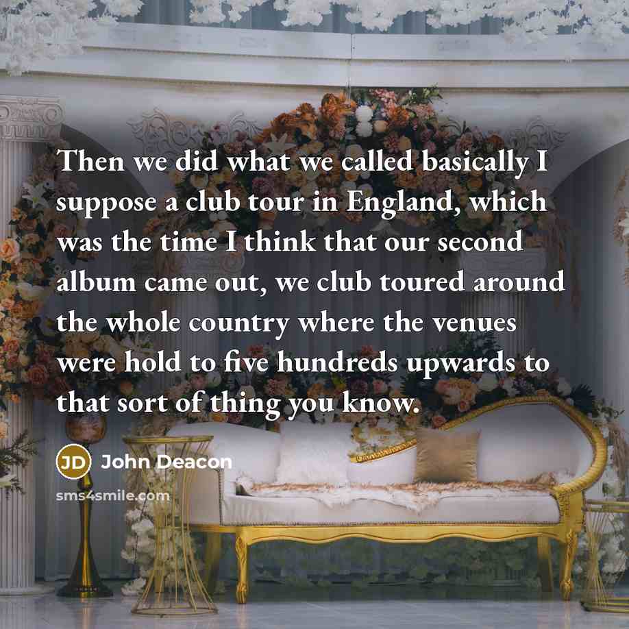 “Then we did what we called basically I suppose a club tour in England, which was the time I think that our second album came out, we club toured around the whole country where the venues were hold to five hundreds upwards to that sort of thing you know.” quote by John Deacon