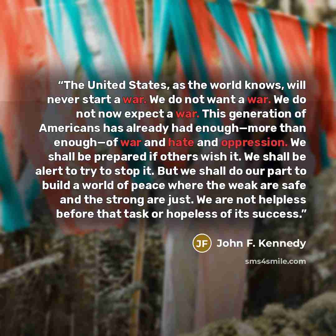 “The United States, as the world knows, will never start a war. We do not want a war. We do not now expect a war. This generation of Americans has already had enough—more than enough—of war and hate and oppression. We shall be prepared if others wish it. We shall be alert to try to stop it. But we…” quote by John F. Kennedy