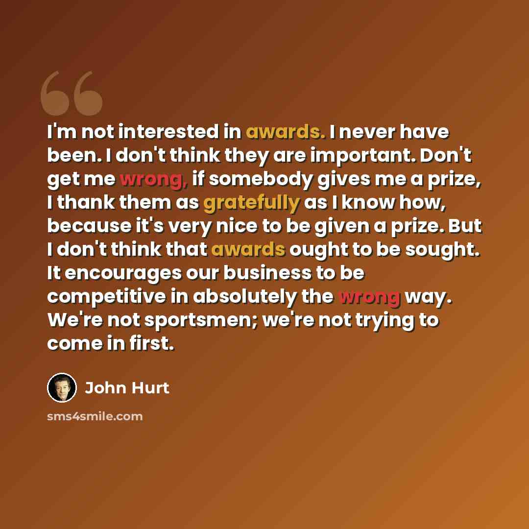 “I'm not interested in awards. I never have been. I don't think they are important. Don't get me wrong, if somebody gives me a prize, I thank them as gratefully as I know how, because it's very nice to be given a prize. But I don't think that awards ought to be sought. It encourages our business to…” quote by John Hurt