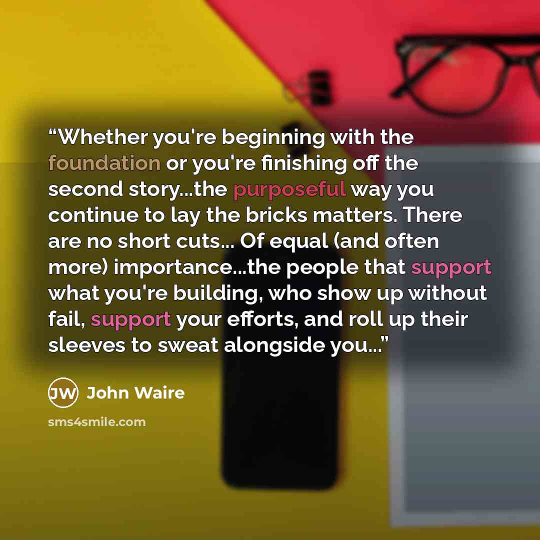 “Whether you're beginning with the foundation or you're finishing off the second story...the purposeful way you continue to lay the bricks matters. There are no short cuts... Of equal (and often more) importance...the people that support what you're building, who show up without fail, support your…” quote by John Waire