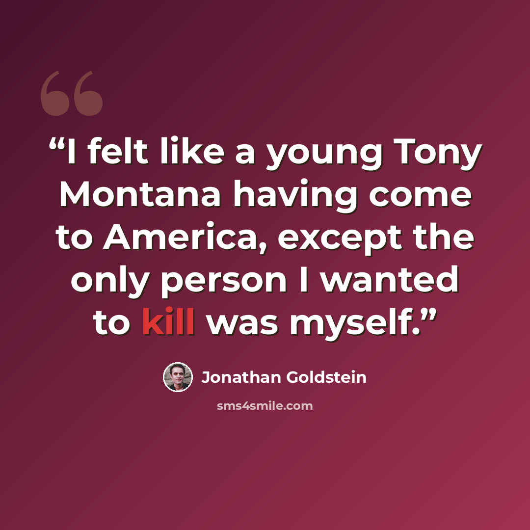“I felt like a young Tony Montana having come to America, except the only person I wanted to kill was myself.” quote by Jonathan Goldstein