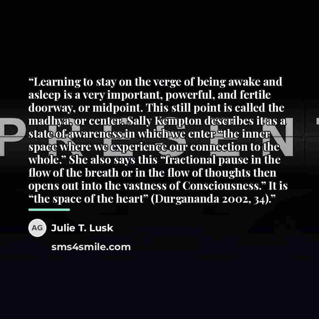 “Learning to stay on the verge of being awake and asleep is a very important, powerful, and fertile doorway, or midpoint. This still point is called the madhya, or center. Sally Kempton describes it as a state of awareness in which we enter “the inner space where we experience our connection to the…” quote by Julie T. Lusk