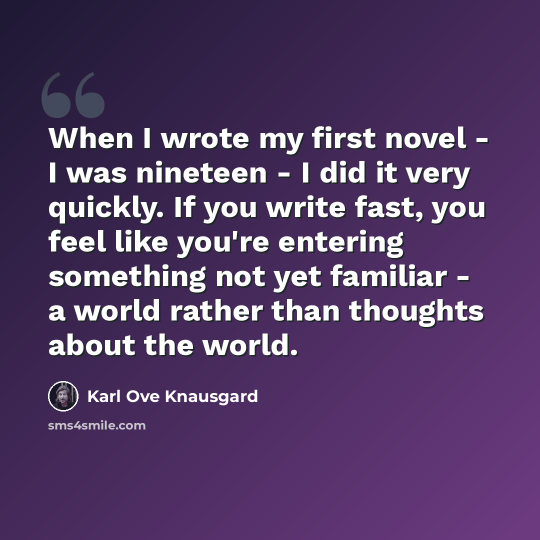 “When I wrote my first novel - I was nineteen - I did it very quickly. If you write fast, you feel like you're entering something not yet familiar - a world rather than thoughts about the world.” quote by Karl Ove Knausgard