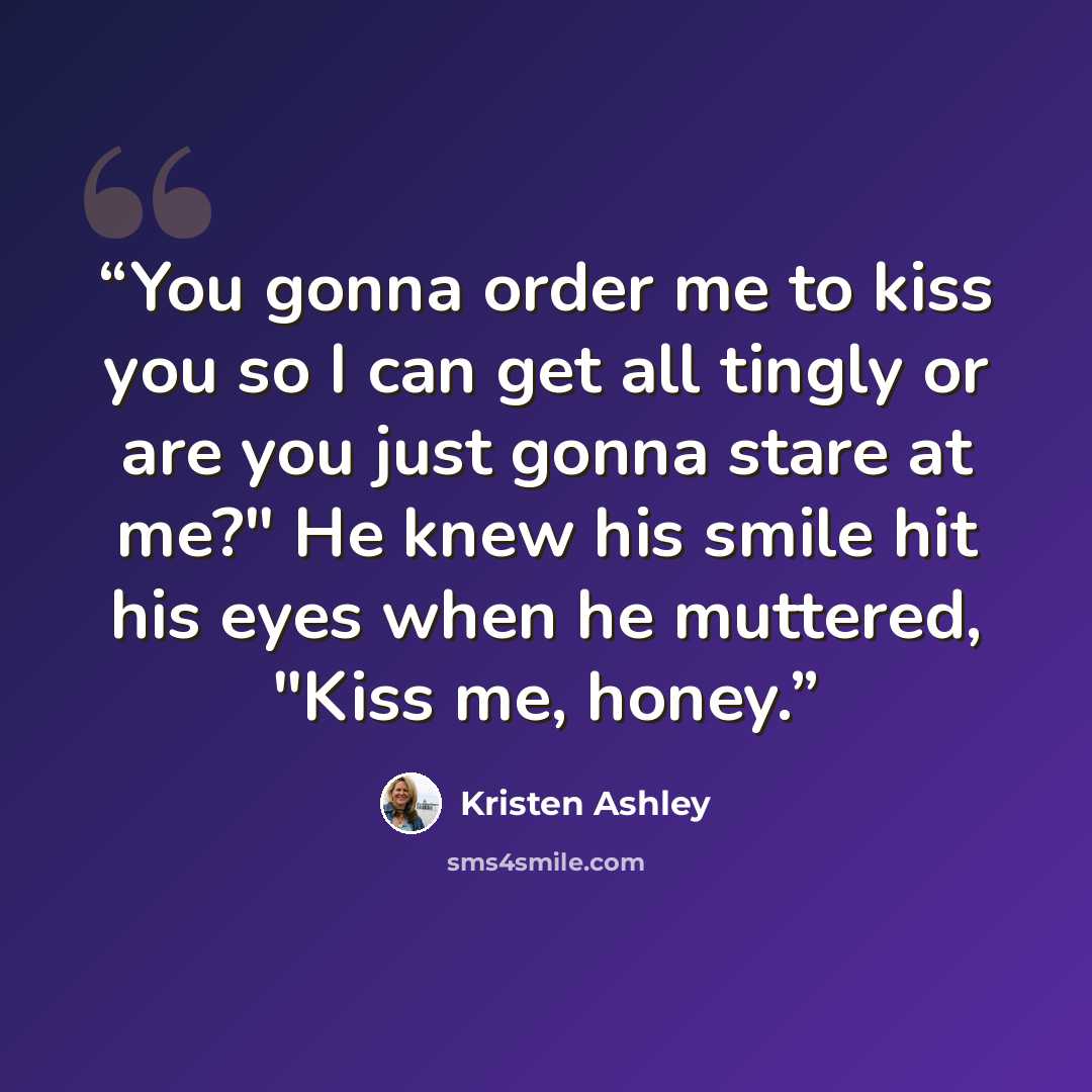 “You gonna order me to kiss you so I can get all tingly or are you just gonna stare at me?" He knew his smile hit his eyes when he muttered, "Kiss me, honey.” quote by Kristen Ashley