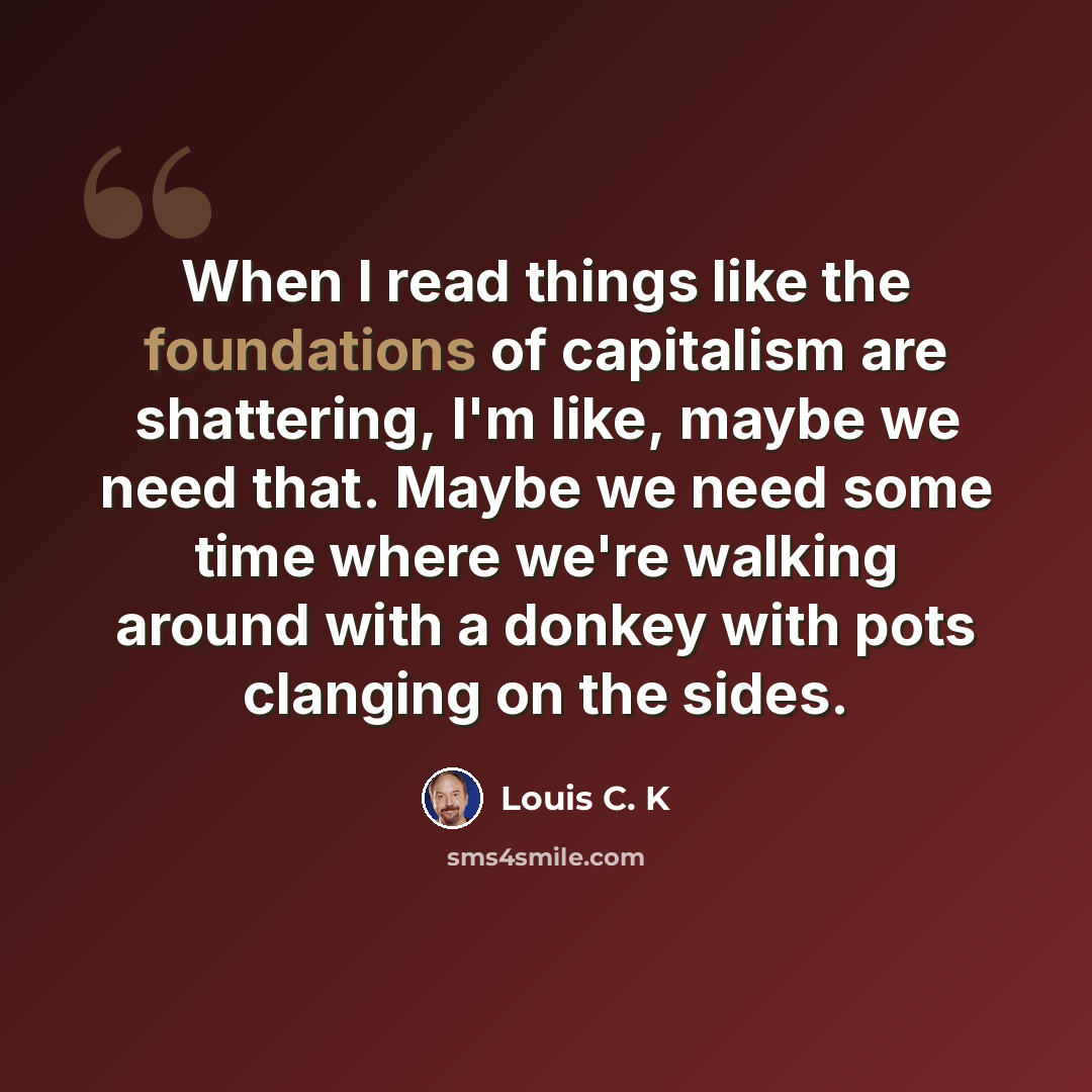 “When I read things like the foundations of capitalism are shattering, I'm like, maybe we need that. Maybe we need some time where we're walking around with a donkey with pots clanging on the sides.” quote by Louis C. K