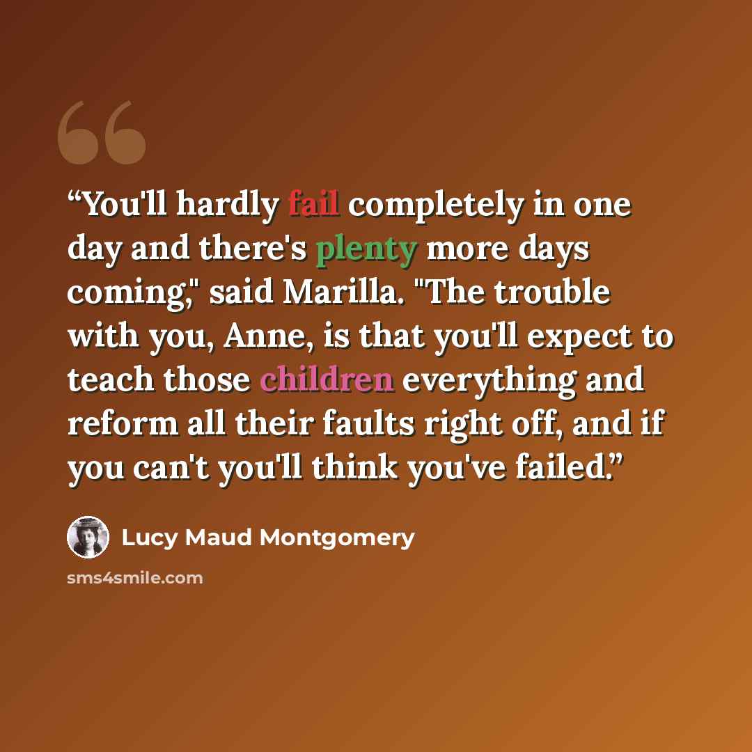 “You'll hardly fail completely in one day and there's plenty more days coming," said Marilla. "The trouble with you, Anne, is that you'll expect to teach those children everything and reform all their faults right off, and if you can't you'll think you've failed.” quote by Lucy Maud Montgomery