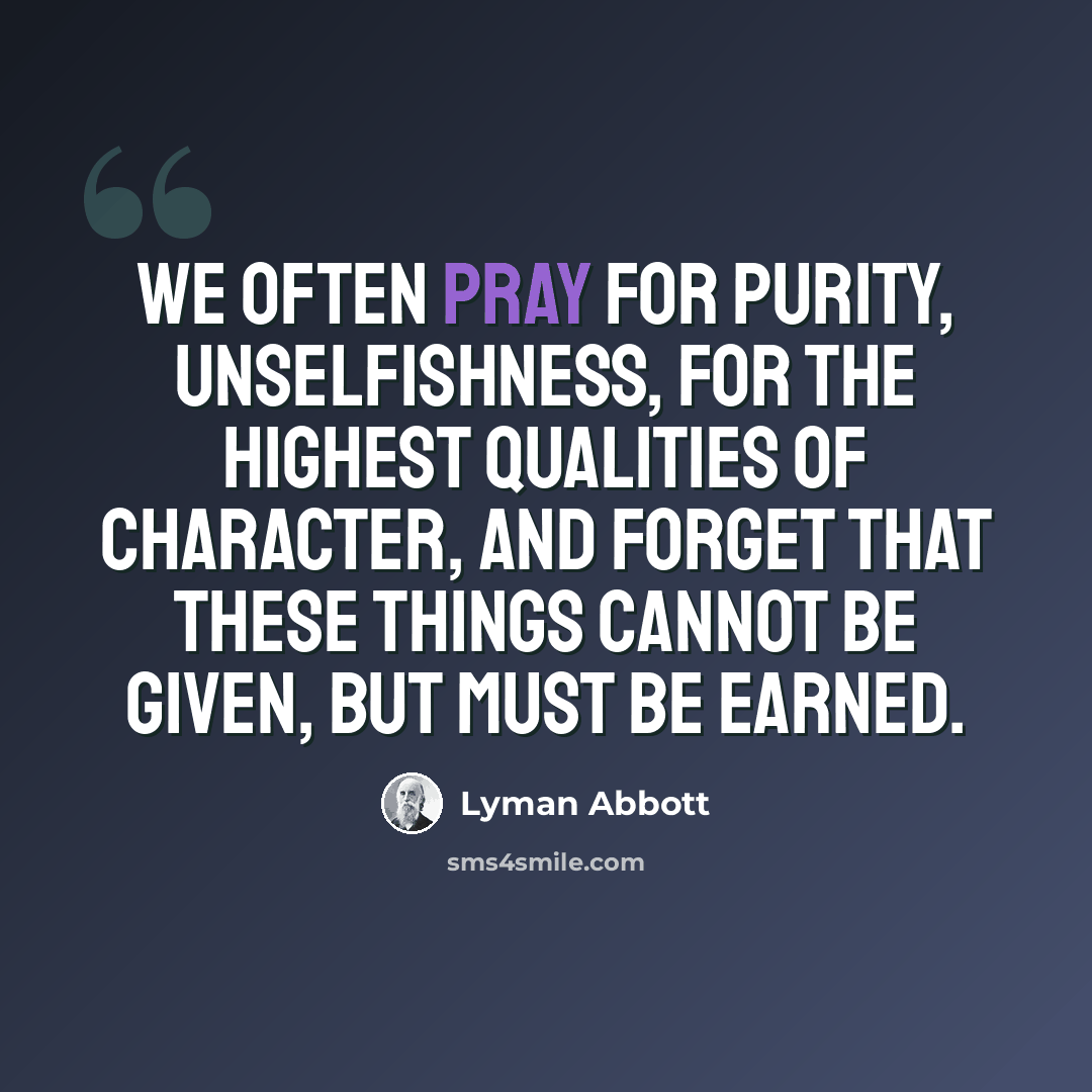 “We often pray for purity, unselfishness, for the highest qualities of character, and forget that these things cannot be given, but must be earned.” quote by Lyman Abbott