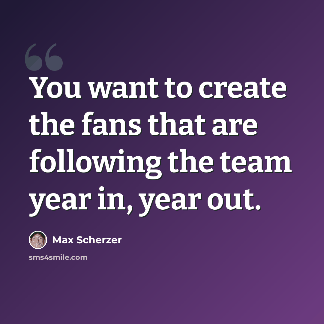 “You want to create the fans that are following the team year in, year out.” quote by Max Scherzer