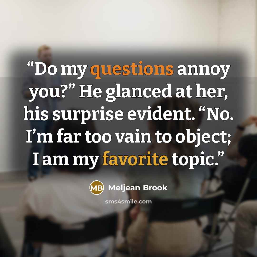 “Do my questions annoy you?” He glanced at her, his surprise evident. “No. I’m far too vain to object; I am my favorite topic.” quote by Meljean Brook