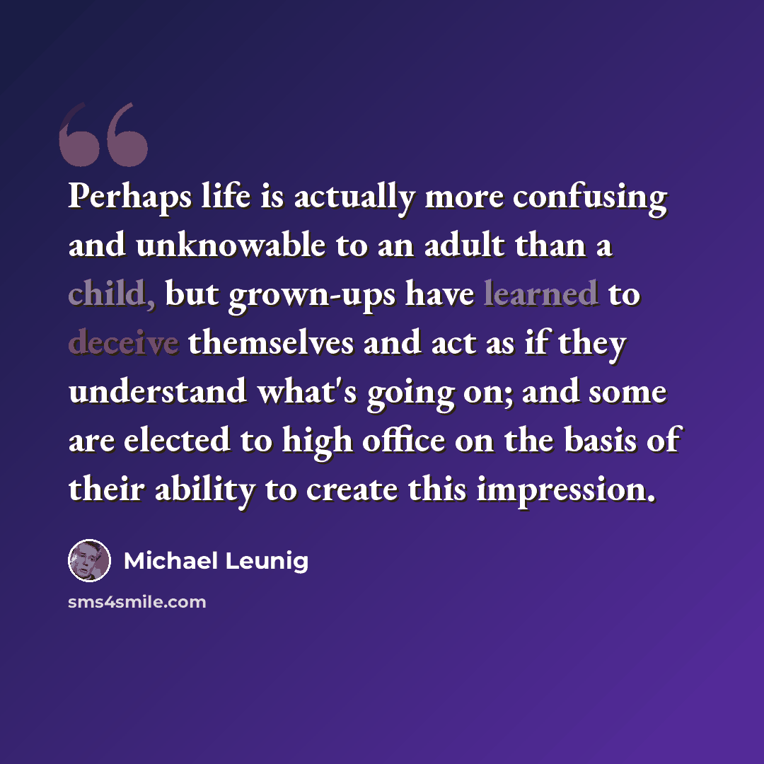 “Perhaps life is actually more confusing and unknowable to an adult than a child, but grown-ups have learned to deceive themselves and act as if they understand what's going on; and some are elected to high office on the basis of their ability to create this impression.” quote by Michael Leunig