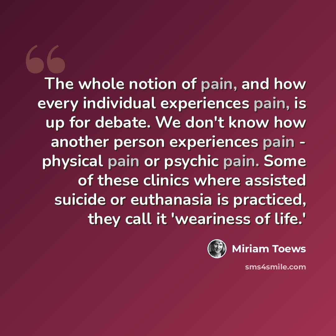 “The whole notion of pain, and how every individual experiences pain, is up for debate. We don't know how another person experiences pain - physical pain or psychic pain. Some of these clinics where assisted suicide or euthanasia is practiced, they call it 'weariness of life.'” quote by Miriam Toews