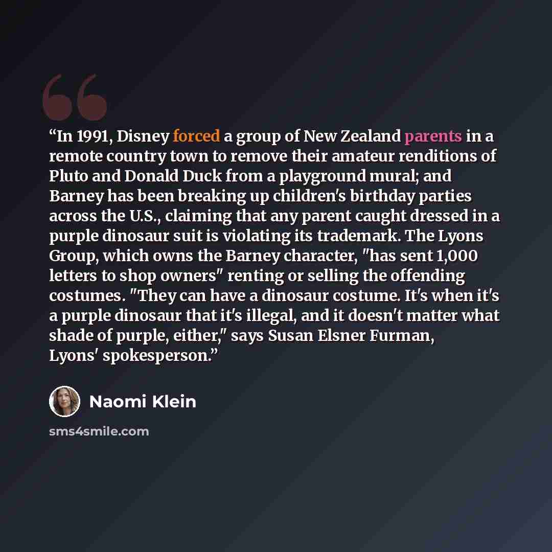 “In 1991, Disney forced a group of New Zealand parents in a remote country town to remove their amateur renditions of Pluto and Donald Duck from a playground mural; and Barney has been breaking up children's birthday parties across the U.S., claiming that any parent caught dressed in a purple…” quote by Naomi Klein