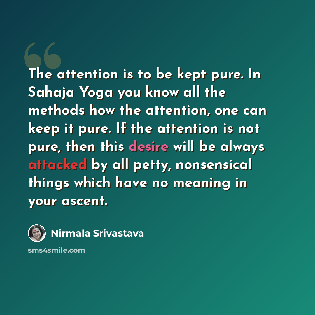 “The attention is to be kept pure. In Sahaja Yoga you know all the methods how the attention, one can keep it pure. If the attention is not pure, then this desire will be always attacked by all petty, nonsensical things which have no meaning in your ascent.” quote by Nirmala Srivastava